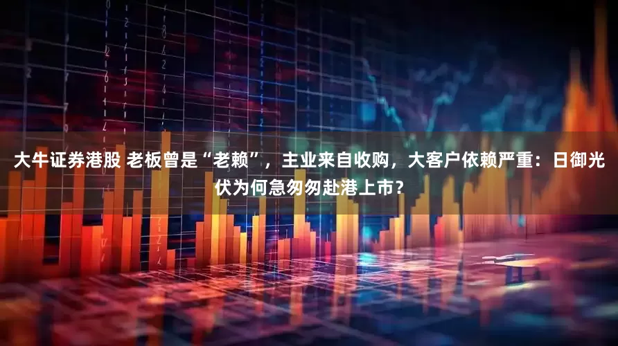大牛证券港股 老板曾是“老赖”，主业来自收购，大客户依赖严重：日御光伏为何急匆匆赴港上市？