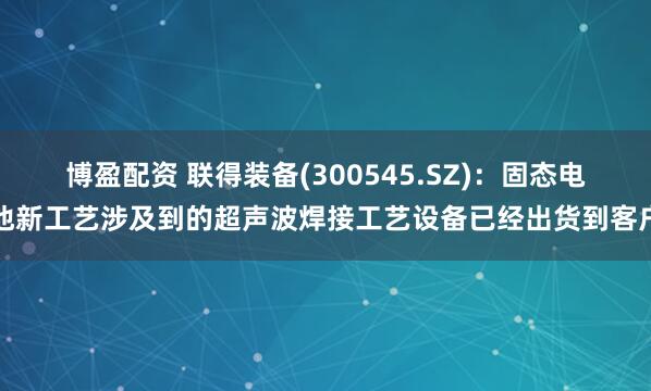 博盈配资 联得装备(300545.SZ)：固态电池新工艺涉及到的超声波焊接工艺设备已经出货到客户
