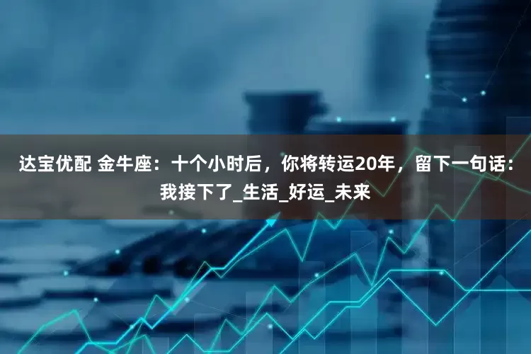 达宝优配 金牛座：十个小时后，你将转运20年，留下一句话：我接下了_生活_好运_未来