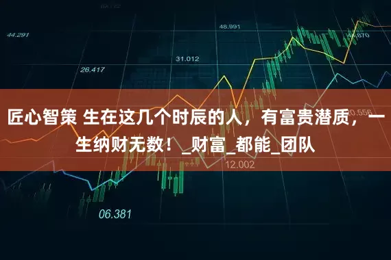 匠心智策 生在这几个时辰的人，有富贵潜质，一生纳财无数！_财富_都能_团队