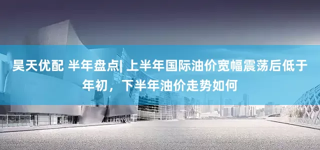 昊天优配 半年盘点| 上半年国际油价宽幅震荡后低于年初，下半年油价走势如何