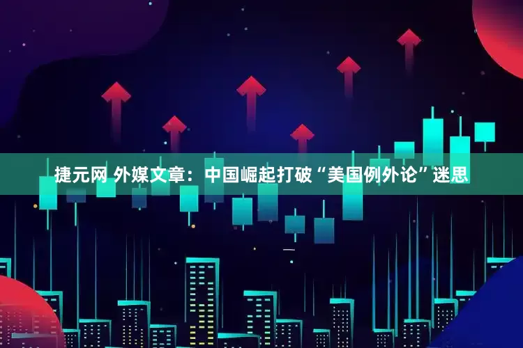 捷元网 外媒文章：中国崛起打破“美国例外论”迷思