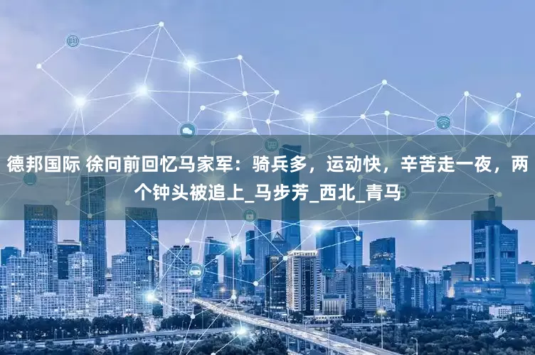 德邦国际 徐向前回忆马家军：骑兵多，运动快，辛苦走一夜，两个钟头被追上_马步芳_西北_青马