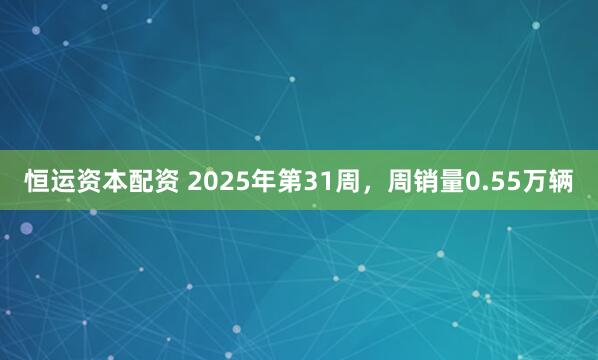 恒运资本配资 2025年第31周，周销量0.55万辆
