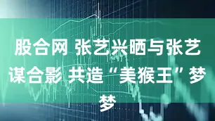 股合网 张艺兴晒与张艺谋合影 共造“美猴王”梦