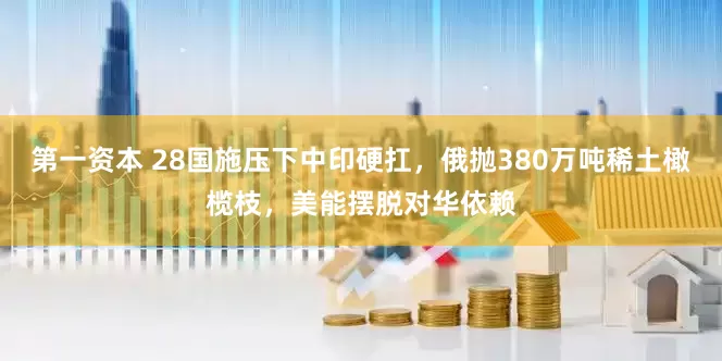第一资本 28国施压下中印硬扛，俄抛380万吨稀土橄榄枝，美能摆脱对华依赖