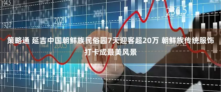 策略通 延吉中国朝鲜族民俗园7天迎客超20万 朝鲜族传统服饰打卡成最美风景