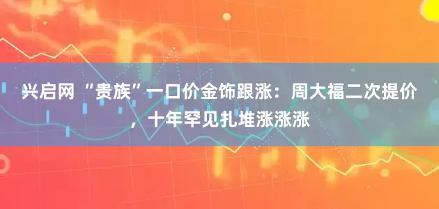 兴启网 “贵族”一口价金饰跟涨:周大福二次提价,十年罕见扎堆涨涨涨