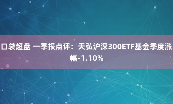 口袋超盘 一季报点评：天弘沪深300ETF基金季度涨幅-1.10%