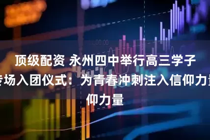 顶级配资 永州四中举行高三学子专场入团仪式：为青春冲刺注入信仰力量