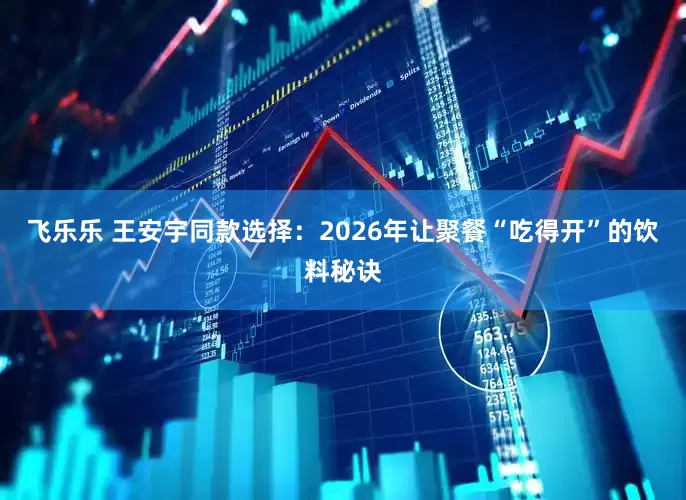 飞乐乐 王安宇同款选择：2026年让聚餐“吃得开”的饮料秘诀
