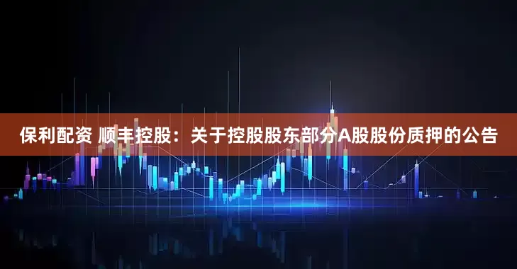 保利配资 顺丰控股：关于控股股东部分A股股份质押的公告