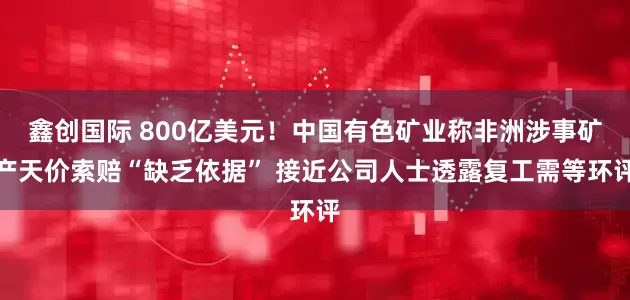 鑫创国际 800亿美元!中国有色矿业称非洲涉事矿产天价索赔“缺乏依据” 接近公司人士透露复工需等环评