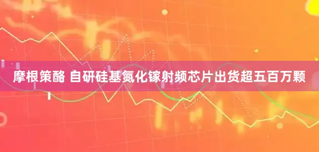 摩根策酪 自研硅基氮化镓射频芯片出货超五百万颗