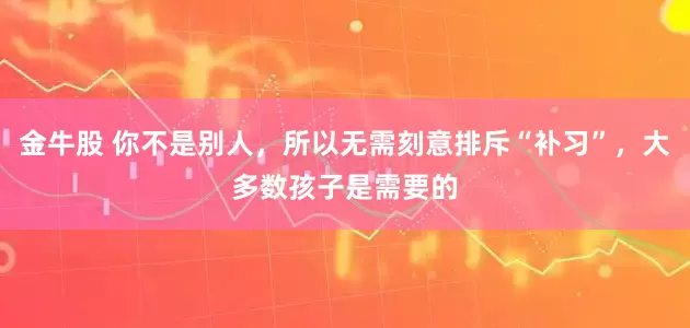 金牛股 你不是别人,所以无需刻意排斥“补习”,大多数孩子是需要的