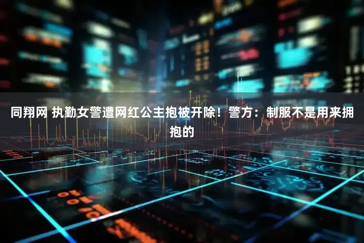 同翔网 执勤女警遭网红公主抱被开除!警方:制服不是用来拥抱的