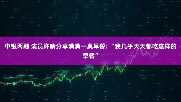 中银两融 演员许晴分享满满一桌早餐: “我几乎天天都吃这样的早餐”